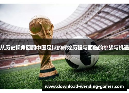 从历史视角回顾中国足球的辉煌历程与面临的挑战与机遇