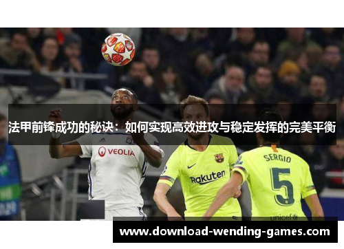法甲前锋成功的秘诀：如何实现高效进攻与稳定发挥的完美平衡