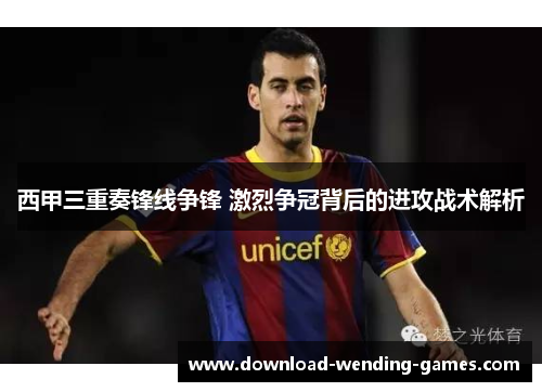 西甲三重奏锋线争锋 激烈争冠背后的进攻战术解析