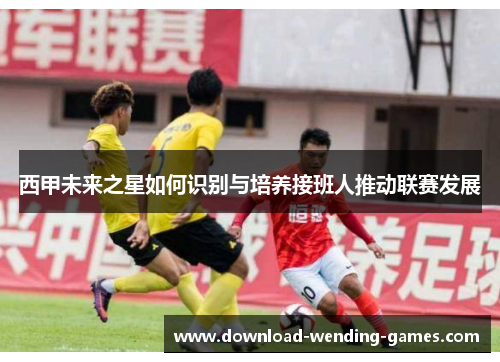西甲未来之星如何识别与培养接班人推动联赛发展