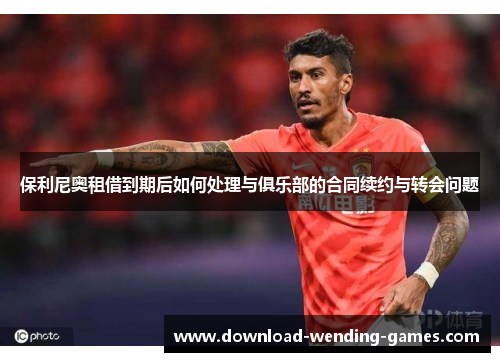 保利尼奥租借到期后如何处理与俱乐部的合同续约与转会问题