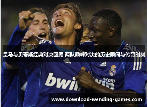 皇马与贝蒂斯经典对决回顾 两队巅峰对决的历史瞬间与传奇时刻