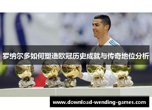 罗纳尔多如何塑造欧冠历史成就与传奇地位分析