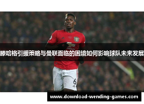 滕哈格引援策略与曼联面临的困境如何影响球队未来发展