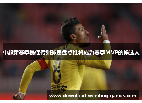 中超新赛季最佳传射球员盘点谁将成为赛季MVP的候选人