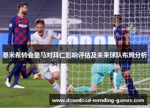 基米希转会皇马对拜仁影响评估及未来球队布局分析