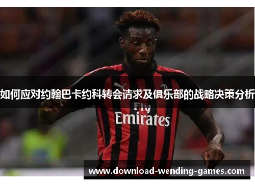 如何应对约翰巴卡约科转会请求及俱乐部的战略决策分析