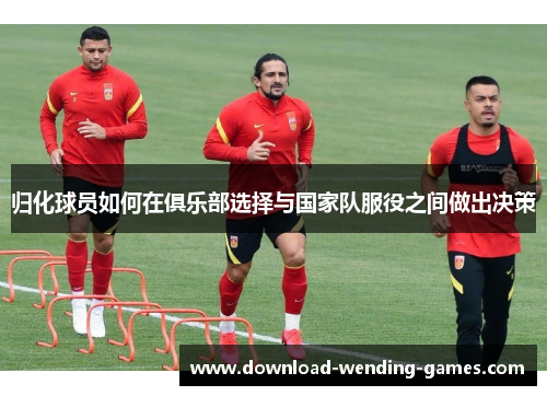 归化球员如何在俱乐部选择与国家队服役之间做出决策