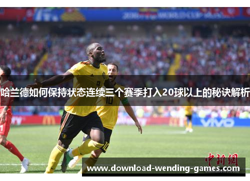 哈兰德如何保持状态连续三个赛季打入20球以上的秘诀解析