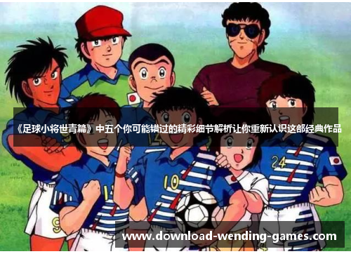 《足球小将世青篇》中五个你可能错过的精彩细节解析让你重新认识这部经典作品
