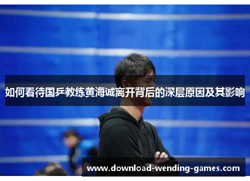 如何看待国乒教练黄海诚离开背后的深层原因及其影响