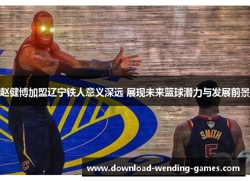 赵健博加盟辽宁铁人意义深远 展现未来篮球潜力与发展前景