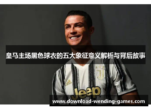 皇马主场黑色球衣的五大象征意义解析与背后故事