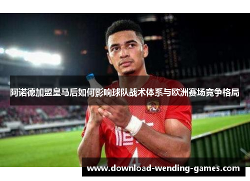 阿诺德加盟皇马后如何影响球队战术体系与欧洲赛场竞争格局