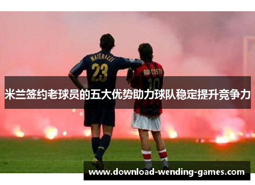 米兰签约老球员的五大优势助力球队稳定提升竞争力