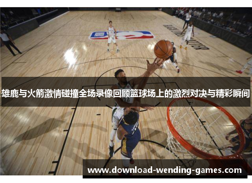 雄鹿与火箭激情碰撞全场录像回顾篮球场上的激烈对决与精彩瞬间