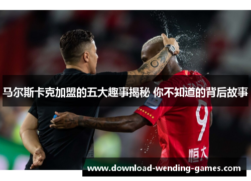 马尔斯卡克加盟的五大趣事揭秘 你不知道的背后故事