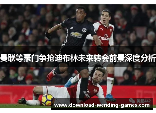 曼联等豪门争抢迪布林未来转会前景深度分析