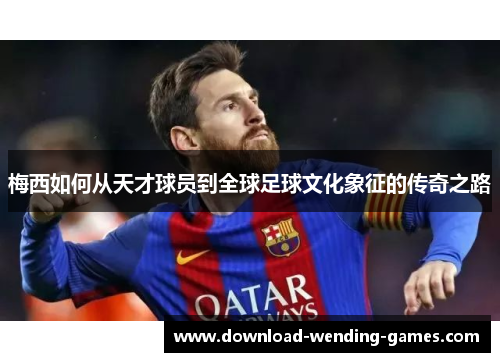 梅西如何从天才球员到全球足球文化象征的传奇之路