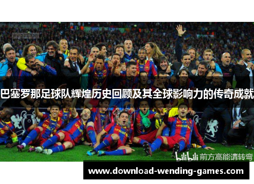巴塞罗那足球队辉煌历史回顾及其全球影响力的传奇成就