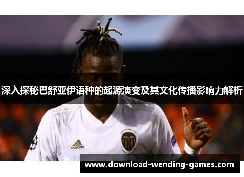 深入探秘巴舒亚伊语种的起源演变及其文化传播影响力解析