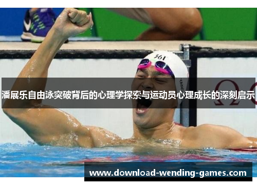 潘展乐自由泳突破背后的心理学探索与运动员心理成长的深刻启示 潘展乐自由泳突破背后的心理学探索与运动员心理成长的深刻启示