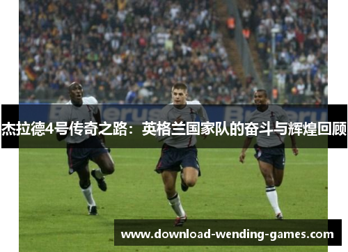 杰拉德4号传奇之路：英格兰国家队的奋斗与辉煌回顾