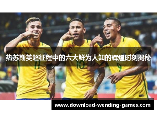 热苏斯英超征程中的六大鲜为人知的辉煌时刻揭秘