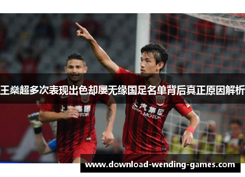 王燊超多次表现出色却屡无缘国足名单背后真正原因解析