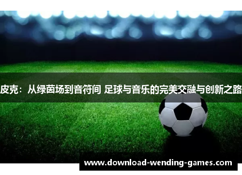 皮克：从绿茵场到音符间 足球与音乐的完美交融与创新之路