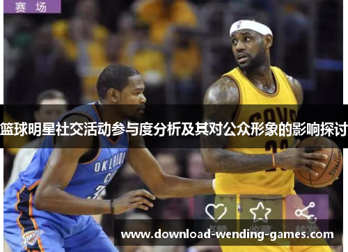 篮球明星社交活动参与度分析及其对公众形象的影响探讨