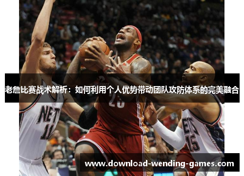 老詹比赛战术解析：如何利用个人优势带动团队攻防体系的完美融合