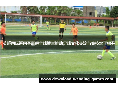 英超国际巡回赛赢得全球赞誉推动足球文化交流与竞技水平提升