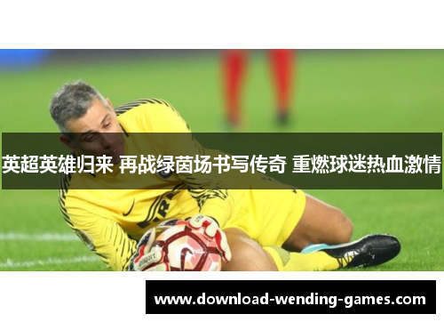英超英雄归来 再战绿茵场书写传奇 重燃球迷热血激情