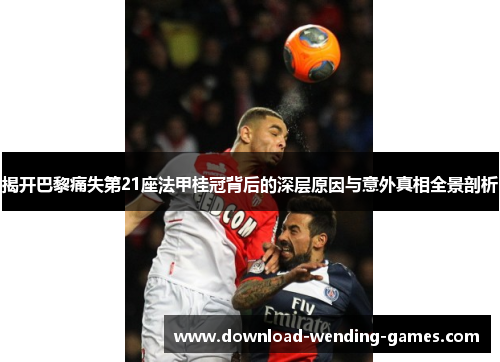 揭开巴黎痛失第21座法甲桂冠背后的深层原因与意外真相全景剖析