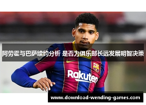 阿劳霍与巴萨续约分析 是否为俱乐部长远发展明智决策 阿劳霍与巴萨续约分析 是否为俱乐部长远发展明智决策