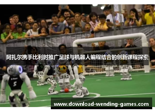 阿扎尔携手比利时推广足球与机器人编程结合的创新课程探索 阿扎尔携手比利时推广足球与机器人编程结合的创新课程探索