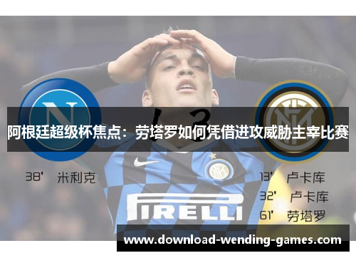 阿根廷超级杯焦点:劳塔罗如何凭借进攻威胁主宰比赛 阿根廷超级杯焦点:劳塔罗如何凭借进攻威胁主宰比赛