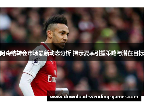 阿森纳转会市场最新动态分析 揭示夏季引援策略与潜在目标 阿森纳转会市场最新动态分析 揭示夏季引援策略与潜在目标