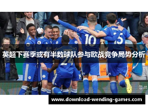 英超下赛季或有半数球队参与欧战竞争局势分析