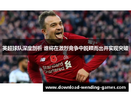 英超球队深度剖析 谁将在激烈竞争中脱颖而出并实现突破