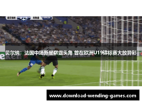 贝尔纳:法国中场新星崭露头角 曾在欧洲U19锦标赛大放异彩 贝尔纳:法国中场新星崭露头角 曾在欧洲U19锦标赛大放异彩