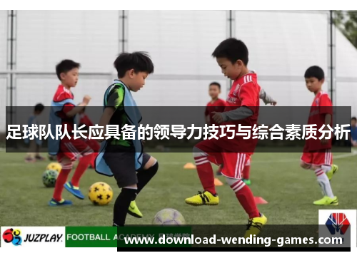 足球队队长应具备的领导力技巧与综合素质分析 足球队队长应具备的领导力技巧与综合素质分析