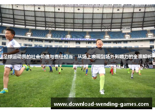 足球运动员的社会价值与责任担当:从场上表现到场外影响力的全面解析 足球运动员的社会价值与责任担当:从场上表现到场外影响力的全面解析