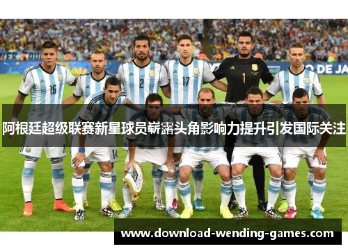 阿根廷超级联赛新星球员崭露头角影响力提升引发国际关注