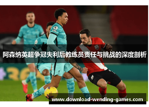 阿森纳英超争冠失利后教练员责任与挑战的深度剖析