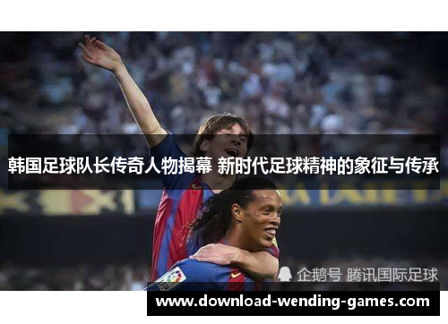 韩国足球队长传奇人物揭幕 新时代足球精神的象征与传承