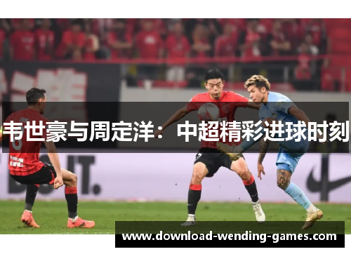 韦世豪与周定洋：中超精彩进球时刻