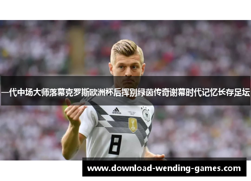一代中场大师落幕克罗斯欧洲杯后挥别绿茵传奇谢幕时代记忆长存足坛