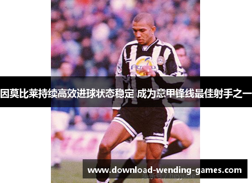 因莫比莱持续高效进球状态稳定 成为意甲锋线最佳射手之一 因莫比莱持续高效进球状态稳定 成为意甲锋线最佳射手之一